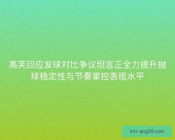 高芙回应发球对比争议坦言正全力提升抛球稳定性与节奏掌控表现水平
