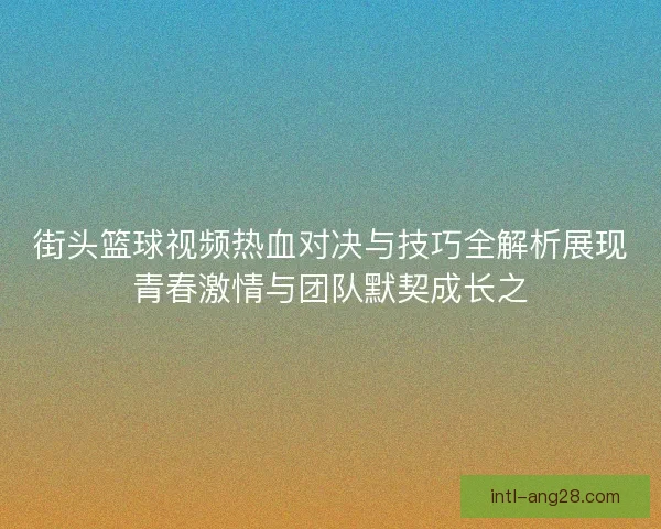 街头篮球视频热血对决与技巧全解析展现青春激情与团队默契成长之